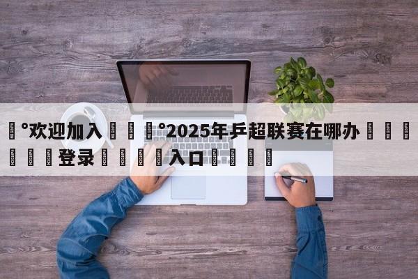 💰欢迎加入💰2025年乒超联赛在哪办🌍最新👇登录🍏入口💯