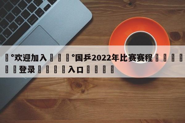 💰欢迎加入💰国乒2022年比赛赛程🌍最新👇登录🍏入口💯