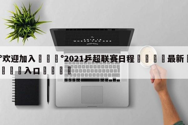 💰欢迎加入💰2021乒超联赛日程🌍最新👇登录🍏入口💯