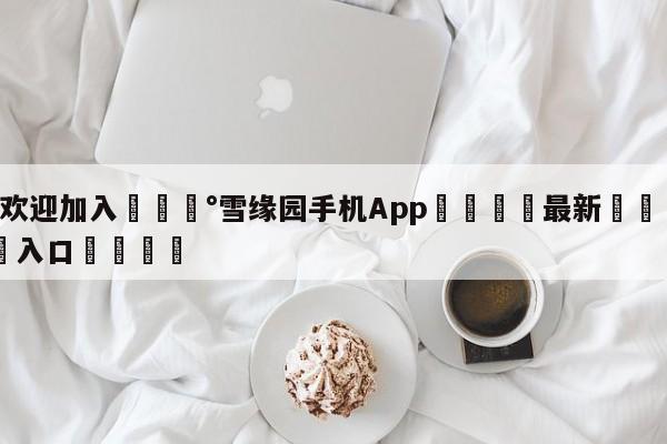 💰欢迎加入💰雪缘园手机App🌍最新👇登录🍏入口💯