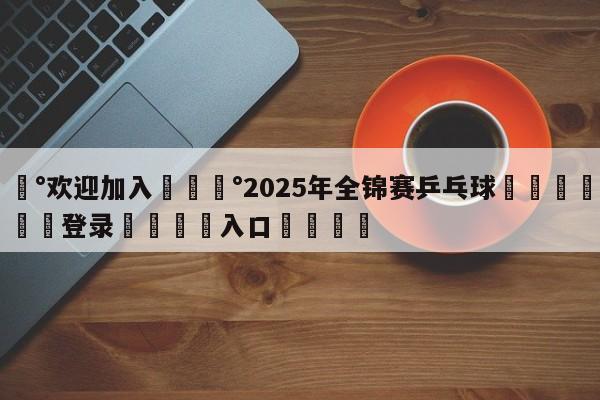 💰欢迎加入💰2025年全锦赛乒乓球🌍最新👇登录🍏入口💯