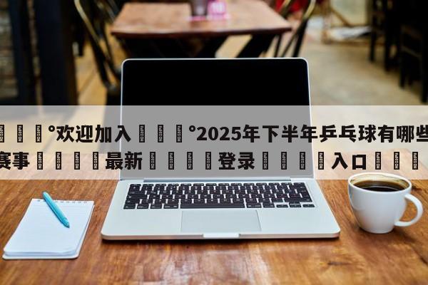 💰欢迎加入💰2025年下半年乒乓球有哪些赛事🌍最新👇登录🍏入口💯