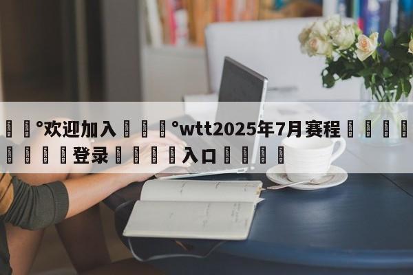 💰欢迎加入💰wtt2025年7月赛程🌍最新👇登录🍏入口💯