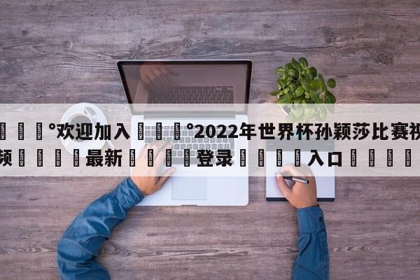 💰欢迎加入💰2022年世界杯孙颖莎比赛视频🌍最新👇登录🍏入口💯