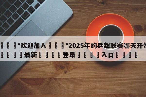 💰欢迎加入💰2025年的乒超联赛哪天开始🌍最新👇登录🍏入口💯