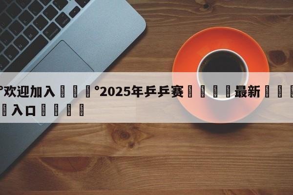 💰欢迎加入💰2025年乒乒赛🌍最新👇登录🍏入口💯