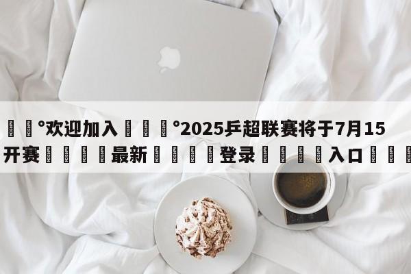 💰欢迎加入💰2025乒超联赛将于7月15日开赛🌍最新👇登录🍏入口💯