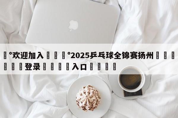 💰欢迎加入💰2025乒乓球全锦赛扬州🌍最新👇登录🍏入口💯