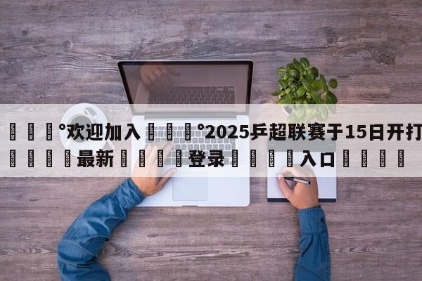 💰欢迎加入💰2025乒超联赛于15日开打🌍最新👇登录🍏入口💯