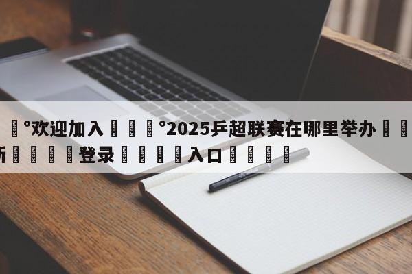 💰欢迎加入💰2025乒超联赛在哪里举办🌍最新👇登录🍏入口💯