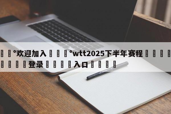 💰欢迎加入💰wtt2025下半年赛程🌍最新👇登录🍏入口💯