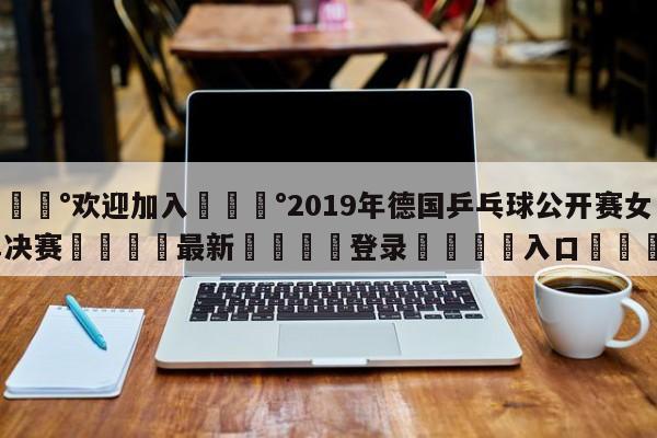 💰欢迎加入💰2019年德国乒乓球公开赛女单决赛🌍最新👇登录🍏入口💯