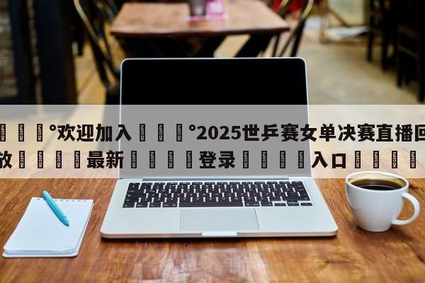 💰欢迎加入💰2025世乒赛女单决赛直播回放🌍最新👇登录🍏入口💯