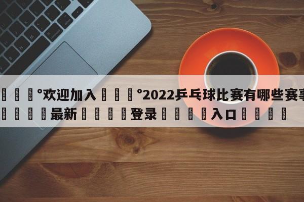 💰欢迎加入💰2022乒乓球比赛有哪些赛事🌍最新👇登录🍏入口💯