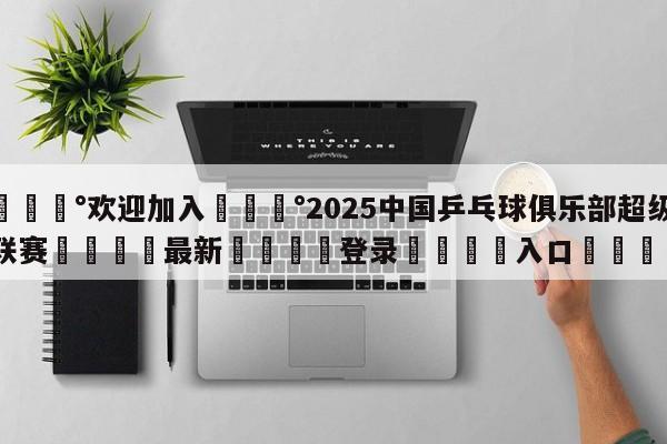 💰欢迎加入💰2025中国乒乓球俱乐部超级联赛🌍最新👇登录🍏入口💯