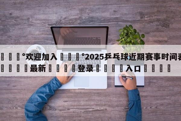 💰欢迎加入💰2025乒乓球近期赛事时间表🌍最新👇登录🍏入口💯