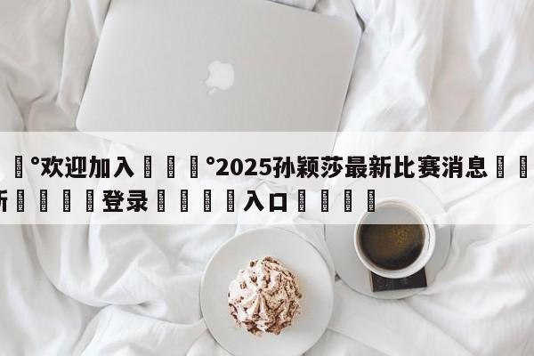 💰欢迎加入💰2025孙颖莎最新比赛消息🌍最新👇登录🍏入口💯