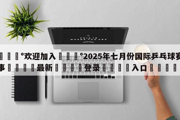 💰欢迎加入💰2025年七月份国际乒乓球赛事🌍最新👇登录🍏入口💯