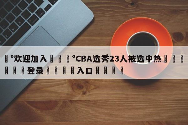 💰欢迎加入💰CBA选秀23人被选中热🌍最新👇登录🍏入口💯