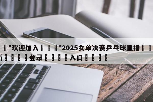 💰欢迎加入💰2025女单决赛乒乓球直播🌍最新👇登录🍏入口💯