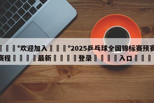 💰欢迎加入💰2025乒乓球全国锦标赛预赛赛程🌍最新👇登录🍏入口💯