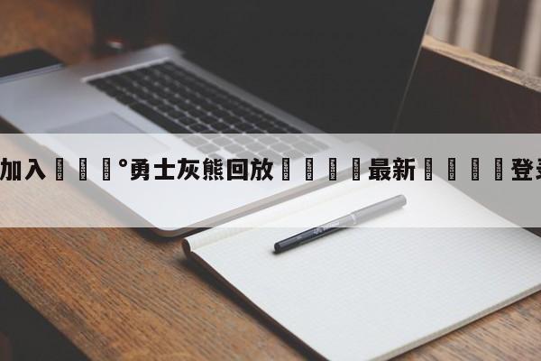 💰欢迎加入💰勇士灰熊回放🌍最新👇登录🍏入口💯