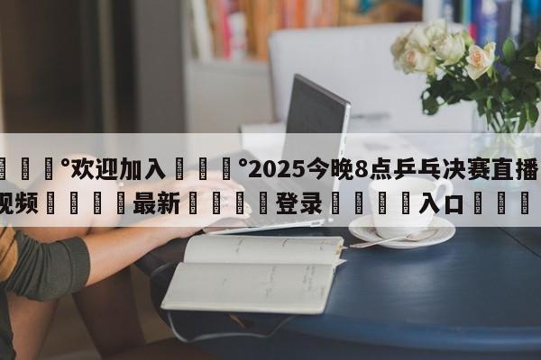 💰欢迎加入💰2025今晚8点乒乓决赛直播视频🌍最新👇登录🍏入口💯