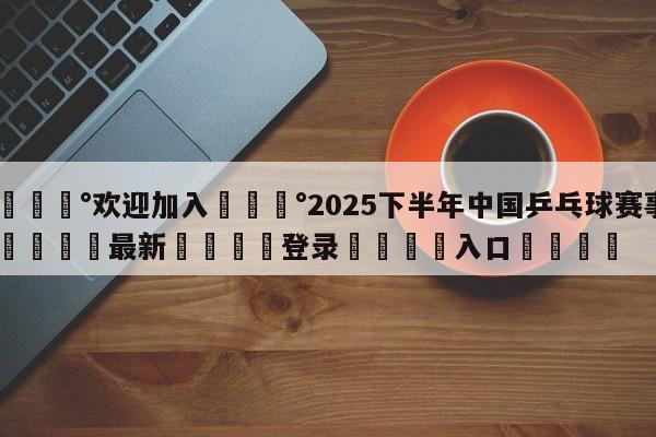 💰欢迎加入💰2025下半年中国乒乓球赛事🌍最新👇登录🍏入口💯