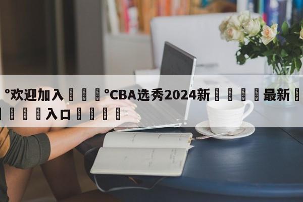 💰欢迎加入💰CBA选秀2024新🌍最新👇登录🍏入口💯