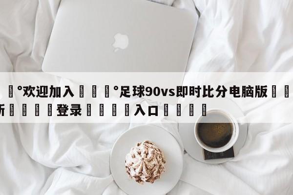 💰欢迎加入💰足球90vs即时比分电脑版🌍最新👇登录🍏入口💯